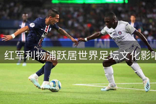 红军利物浦跃居世界足坛文化影响力榜首 力压西甲双雄